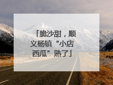 脆沙甜，顺义杨镇“小店西瓜”熟了