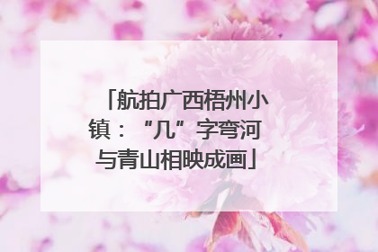 航拍广西梧州小镇：“几”字弯河与青山相映成画