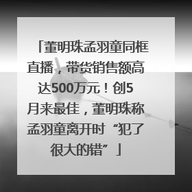 董明珠孟羽童同框直播，带货销售额高达500万元！创5月来最佳，董明珠称孟羽童离开时“犯了很大的错”