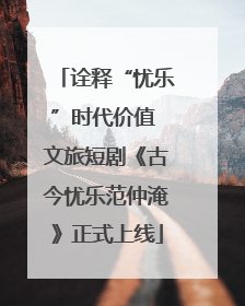 诠释“忧乐”时代价值 文旅短剧《古今忧乐范仲淹》正式上线