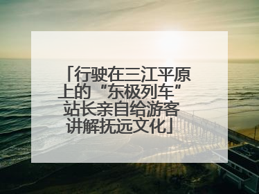 行驶在三江平原上的“东极列车” 站长亲自给游客讲解抚远文化