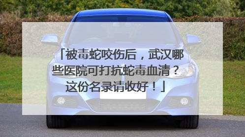 被毒蛇咬伤后，武汉哪些医院可打抗蛇毒血清？这份名录请收好！