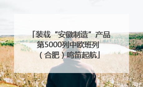 装载“安徽制造”产品 第5000列中欧班列（合肥）鸣笛起航