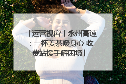 运营视窗丨永州高速：一杯姜茶暖身心 收费站援手解困境