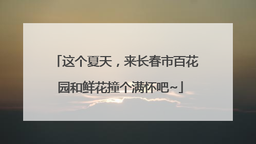 这个夏天，来长春市百花园和鲜花撞个满怀吧~