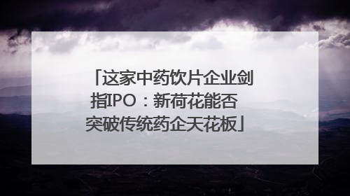 这家中药饮片企业剑指IPO：新荷花能否突破传统药企天花板