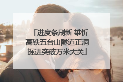 进度条刷新 雄忻高铁五台山隧道正洞掘进突破万米大关