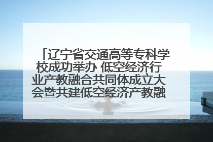 辽宁省交通高等专科学校成功举办 低空经济行业产教融合共同体成立大会暨共建低空经济产教融合新生态论坛