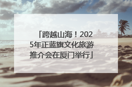 跨越山海！2025年正蓝旗文化旅游推介会在厦门举行