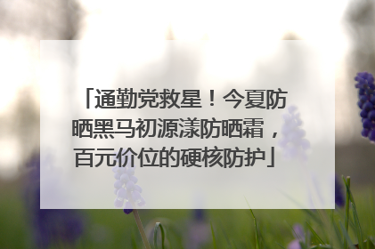 通勤党救星！今夏防晒黑马初源漾防晒霜，百元价位的硬核防护