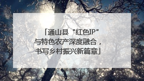 通山县“红色IP”与特色农产深度融合，书写乡村振兴新篇章