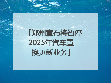郑州宣布将暂停2025年汽车置换更新业务