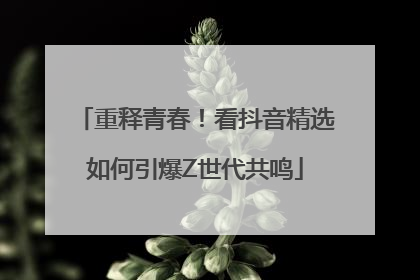 重释青春！看抖音精选如何引爆Z世代共鸣