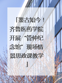 鉴古知今！齐鲁医药学院开展“管仲纪念馆”现场情景思政课教学