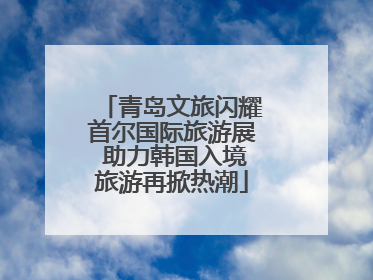 青岛文旅闪耀首尔国际旅游展 助力韩国入境旅游再掀热潮