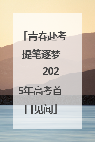 青春赴考 提笔逐梦——2025年高考首日见闻