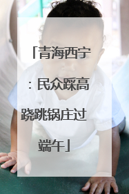 青海西宁：民众踩高跷跳锅庄过端午