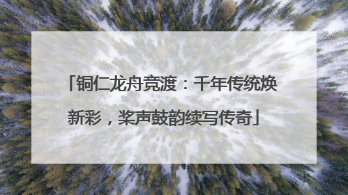 铜仁龙舟竞渡：千年传统焕新彩，桨声鼓韵续写传奇