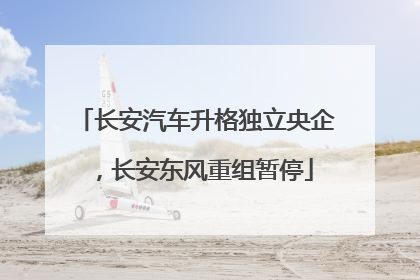 长安汽车升格独立央企，长安东风重组暂停