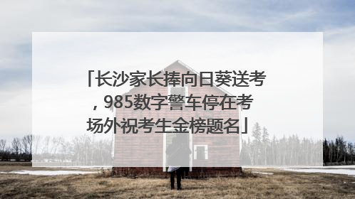 长沙家长捧向日葵送考，985数字警车停在考场外祝考生金榜题名