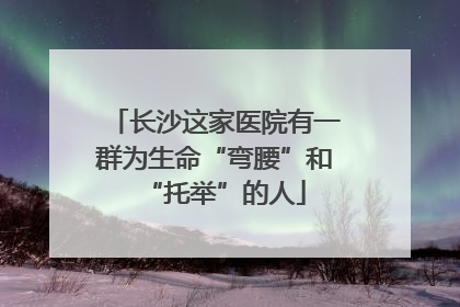 长沙这家医院有一群为生命“弯腰”和“托举”的人