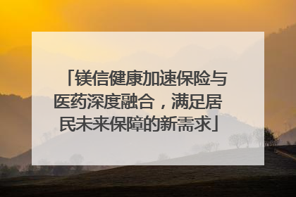 镁信健康加速保险与医药深度融合，满足居民未来保障的新需求