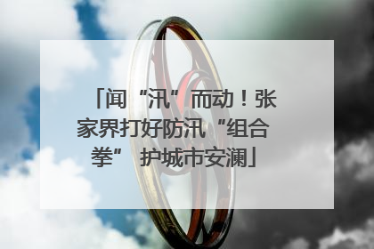 闻“汛”而动！张家界打好防汛“组合拳” 护城市安澜