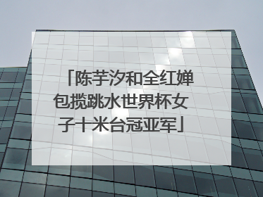 陈芋汐和全红婵包揽跳水世界杯女子十米台冠亚军