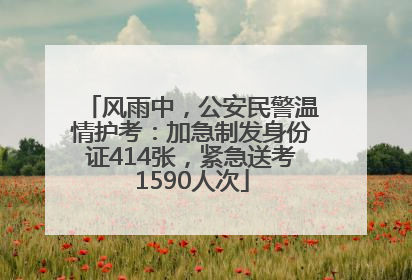 风雨中，公安民警温情护考：加急制发身份证414张，紧急送考1590人次