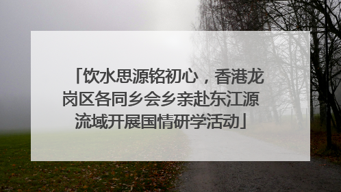 饮水思源铭初心，香港龙岗区各同乡会乡亲赴东江源流域开展国情研学活动