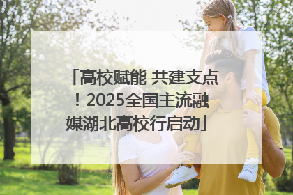 高校赋能 共建支点！2025全国主流融媒湖北高校行启动