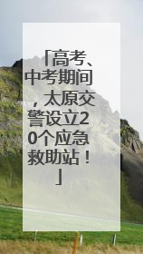 高考、中考期间，太原交警设立20个应急救助站！