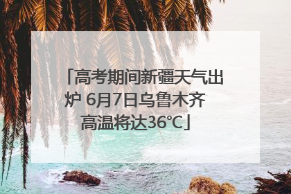 高考期间新疆天气出炉 6月7日乌鲁木齐高温将达36℃