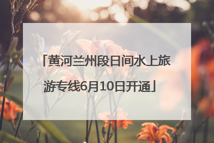 黄河兰州段日间水上旅游专线6月10日开通