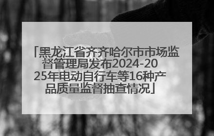 黑龙江省齐齐哈尔市市场监督管理局发布2024-2025年电动自行车等16种产品质量监督抽查情况