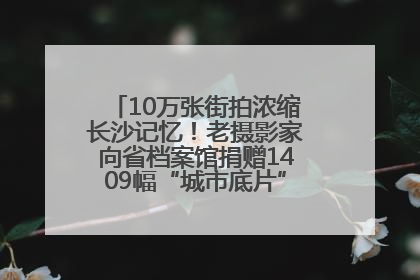 10万张街拍浓缩长沙记忆！老摄影家向省档案馆捐赠1409幅“城市底片”，有你的故事吗？