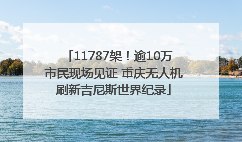 11787架！逾10万市民现场见证 重庆无人机刷新吉尼斯世界纪录