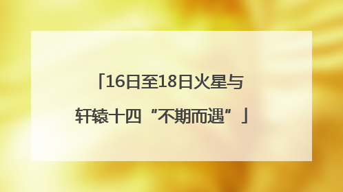 16日至18日火星与轩辕十四“不期而遇”