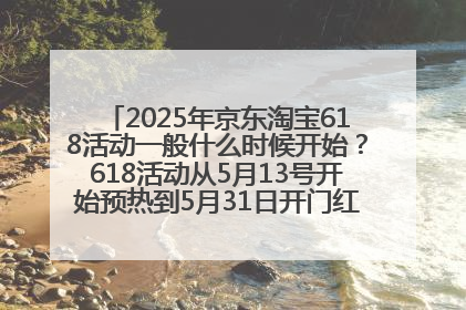 2025年京东淘宝618活动一般什么时候开始？618活动从5月13号开始预热到5月31日开门红6月20号正式结束