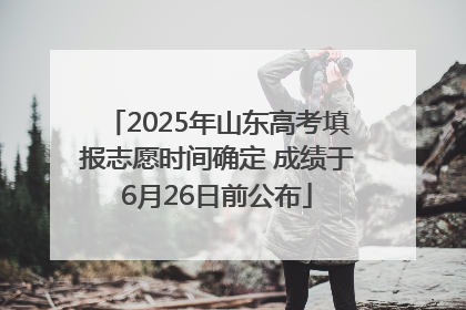2025年山东高考填报志愿时间确定 成绩于6月26日前公布
