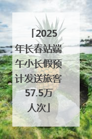 2025年长春站端午小长假预计发送旅客57.5万人次