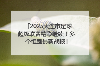 2025大连市足球超级联赛精彩继续！多个组别最新战报