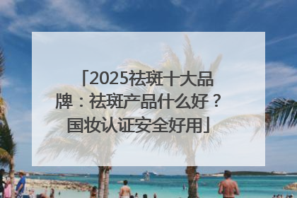 2025祛斑十大品牌：祛斑产品什么好？国妆认证安全好用