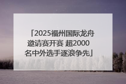 2025福州国际龙舟邀请赛开赛 超2000名中外选手逐浪争先