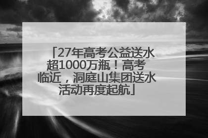 27年高考公益送水超1000万瓶！高考临近，洞庭山集团送水活动再度起航