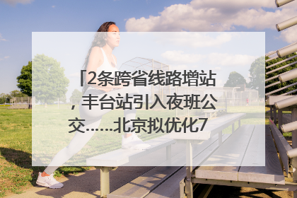 2条跨省线路增站，丰台站引入夜班公交……北京拟优化7条公交线！