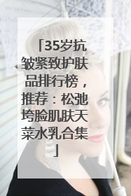 35岁抗皱紧致护肤品排行榜，推荐：松弛垮脸肌肤天菜水乳合集