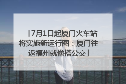 7月1日起厦门火车站将实施新运行图：厦门往返福州就像搭公交