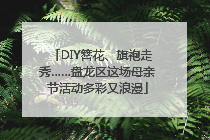 DIY簪花、旗袍走秀……盘龙区这场母亲节活动多彩又浪漫